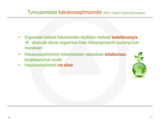 Tunnusomaista hakukoneoptimoinnille (SEO = Search Engine Optimization)



• Orgaaniset tulokset hakukoneiden käyttäjien mielestä luotettavampia
   etusivulla olevan orgaanisen linkin klikkausprosentti suurempi kuin
  mainoksen
• Hakukoneoptimoinnin toimenpiteiden vaikutukset mitattavissa
  kävijäseurannan avulla
• Hakukoneoptimointi vie aikaa




                                                                              17
 