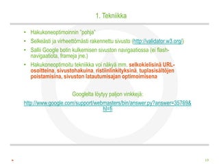 1. Tekniikka

• Hakukoneoptimoinnin ”pohja”
• Selkeästi ja virheettömästi rakennettu sivusto (http://validator.w3.org/)
• Sallii Google botin kulkemisen sivuston navigaatiossa (ei flash-
  navigaatiota, frameja jne.)
• Hakukoneoptimoitu tekniikka voi näkyä mm. selkokielisinä URL-
  osoitteina, sivustohakuina, ristiinlinkityksinä, tuplasisältöjen
  poistamisina, sivuston latautumisajan optimoimisena

                     Googlelta löytyy paljon vinkkejä:
http://www.google.com/support/webmasters/bin/answer.py?answer=35769&
                                   hl=fi




                                                                              19
 