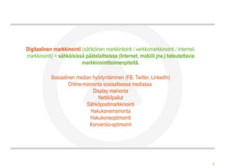 Digitaalinen markkinointi (sähköinen markkintointi / verkkomarkkinointi / Internet-
markkinointi) = sähköisissä päätelaitteissa (Internet, mobiili jne.) toteutettavia
                          markkinointitoimenpiteitä.

            Sosiaalinen median hyödyntäminen (FB, Twitter, LinkedIn)
                    Online-mainonta sosiaalisessa mediassa
                               Display mainonta
                                 Nettikilpailut
                            Sähköpostimarkkinointi
                              Hakukonemainonta
                              Hakukoneoptimointi
                             Konversio-optimointi




                                                                                      2
 