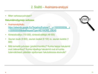 2. Sisältö – Avainsana-analyysi

• Miten verkossa puhutaan?
Hakumäärvolyymeja verkossa:
• Avainsanatyökalu:
  https://adwords.google.fi/o/Targeting/Explorer?__u=1000000000&__c
  =1000000000&ideaRequestType=KEYWORD_IDEAS
• Kiinteistövälitys (110 000), kiinteistövälittäjä (49 500)
• Saunan laude (6 600), saunan lauteet (8 100) vs. saunan lauteita (1
  600)
• Millä termeillä puhutaan (yksikkö/monikko)? Kuinka laajoja hakutermit
  ovat (relevanttius)? Kuinka kilpailtuja hakutermit ovat eli kuinka
  todennäköisesti päästään sijoittumaan hakutuloksissa etusivulle?




                                                                          21
 