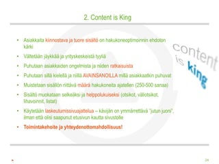 2. Content is King


• Asiakkaita kiinnostava ja tuore sisältö on hakukoneoptimoinnin ehdoton
  kärki
• Vältetään jäykkää ja yrityskeskeistä tyyliä
• Puhutaan asiakkaiden ongelmista ja niiden ratkaisuista
• Puhutaan sillä kielellä ja niillä AVAINSANOILLA millä asiakkaatkin puhuvat
• Muistetaan sisällön riittävä määrä hakukoneita ajatellen (250-500 sanaa)
• Sisältö muokataan selkeäksi ja helppolukuiseksi (otsikot, väliotsikot,
  lihavoinnit, listat)
• Käytetään laskeutumissivuajattelua – kävijän on ymmärrettävä ”jutun juoni”,
  ilman että olisi saapunut etusivun kautta sivustolle
• Toimintakehoite ja yhteydenottomahdollisuus!




                                                                                24
 