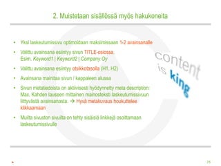 2. Muistetaan sisällössä myös hakukoneita


• Yksi laskeutumissivu optimoidaan maksimissaan 1-2 avainsanalle
• Valittu avainsana esiintyy sivun TITLE-osiossa.
  Esim. Keyword1 | Keyword2 | Company Oy
• Valittu avainsana esiintyy otsikkotasolla (H1, H2)
• Avainsana mainitaa sivun / kappaleen alussa
• Sivun metatiedoista on aktiivisesti hyödynnetty meta description:
  Max. Kahden lauseen mittainen mainosteksti laskeutumissivuun
  liittyvästä avainsanasta.  Hyvä metakuvaus houkuttelee
  klikkaamaan
• Muilta sivuston sivuilta on tehty sisäisiä linkkejä osoittamaan
  laskeutumissivulle




                                                                      25
 