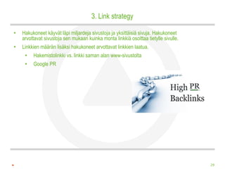 3. Link strategy

•   Hakukoneet käyvät läpi miljardeja sivustoja ja yksittäisiä sivuja. Hakukoneet
    arvottavat sivustoja sen mukaan kuinka monta linkkiä osoittaa tietylle sivulle.
•   Linkkien määrän lisäksi hakukoneet arvottavat linkkien laatua.
     •   Hakemistolinkki vs. linkki saman alan www-sivustolta
     •   Google PR




                                                                                      29
 