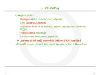3. Link strategy

•   Linkkejä sivustollesi:
     •   Kilpailijoiden linkit (voidaanko itse hyödyntää)
     •   Linkit yhteistyökumppaneilta
     •   Sosiaalinen media  ole aktiivinen, osallistu keskusteluihin, kommentoi,
         bloggaa
     •   Veloituksettomat hakemistot
     •   Linkkien vaihto (linkkifarmien varominen!!)
      Laadukas sisältö kerää luonnollisia linkityksiä ’kuin itsestään’!
• Linkittämällä ulospäin palvelet lukijaa ja saat aikaan luonnollista linkkienvaihtoa.




                                                                                         30
 