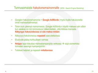 Tunnusomaista hakukonemainonnalle (SEM = Search Engine Marketing)


•   Googlen hakukonemainonta = Google AdWords (myös muilla hakukoneilla
    omat mainosohjelmansa)
•   Toisin kuin yleensä mainonnassa, Google AdWords:n käyttö maksaa vain silloin
    kun asiakas on niin kiinnostunut näkemästään, että klikkaa mainosta.
    Näkyvyys hakutuloksissa ei siis maksa mitään.
•   Näkyvyys hakukoneissa nopeasti saavutettavissa
•   Etusivulle pääsy kohtuullisen varmaa
•   Helppo tapa toteuttaa mainoskampanjoita verkossa  sopii esimerkiksi
    toimialan sesongin kampanjointiin
•   Tulokset helposti ja nopeasti mitattavissa




                                                                                   34
 