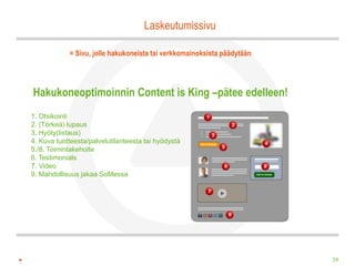 Laskeutumissivu

            = Sivu, jolle hakukoneista tai verkkomainoksista päädytään




Hakukoneoptimoinnin Content is King –pätee edelleen!
1. Otsikointi
2. (Törkeä) lupaus
3. Hyöty(listaus)
4. Kuva tuotteesta/palvelutilanteesta tai hyödystä
5./8. Toimintakehoite
6. Testimonials
7. Video
9. Mahdollisuus jakaa SoMessa




                                                                         39
 