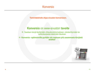 Konversio


             Toimintakehoite ohjaa sivuston konversioon.




         Konversio on www-sivuston tavoite
    Saadaan kävijä täyttämään yhteydenottolomakkeen, rekisteröitymään tai
                      verkkokaupassa tekemään tilauksen
 Konversio –optimoinnilla pyritään siis saamaan yhä useammasta kävijästä
                                  asiakas!




                                                                             41
 