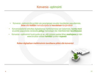 Konversio -optimointi



    •    Konversio –optimoinnilla pyritään siis parantamaan sivuston tavoitteiden saavuttamista,
                   ilman että lisätään mainosbudjettia tai kasvatetaan kävijämääriä!
•       Konversiolaskenta tarkoittaa digitaalisessa markkinoinnissa sen laskemista, kuinka moni
        sivustolle saapuneista vierailuista päätyy mainostajan itse määrittelemään tavoitteeseen
•       Konversio –optimoinnin hyviä puolia on se, että tuloksia saadaa lähes reaaliajassa ja näin
                           www-sivustoa voidaan kehittää hyvinkin nopeasti


              Kaiken digitaalisen markkinoinnin tavoitteena pitäisi olla konversio!




                                                                                                     42
 
