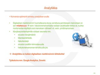 Analytiikka

= Konversio-optimointi onnistuu analytiikan avulla

•   Digitaalisen markkinoinnin huomattavana etuna verrattuna perinteiseen mainontaan on
    sen mitattavuus  esim. hakukonemainonnasta voidaan asiakkaalle kertoa se, kuinka
    monta kertaa käyttäjät ovat mainoksen nähneet! vrt. esim. printtimainontaan
•   Kävijäseurantaohjelmilla voidaan seuranta mm.
     • sivuston kävijämääriä
     • liikenteenlähteitä,
     • hakutrendejä
     • sivuston sisällön kiinnostavuutta
     • hakukonemainonnan tehokkuutta jne.

 Analytiikka on kaiken digitaalisen markkinoinnin lähtokohta!

Työkaluina mm. Google Analytics, Snoobi.




                                                                                          44
 