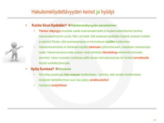 Hakukonelöydettävyyden keinot ja hyödyt

•   Kuinka Sinut löydetään? Hakukonenäkyvyyden parantaminen:
     •   Yleinen näkyvyys sivustolle useilla avainsanatermeillä on kustannustehokkainta hankkia
         hakukoneoptimoinnin avulla. Näin varmistat, että asiakkaat ylipäätään löytävät yrityksen tuotteet
         ja palvelut! Muista, että avainsasemassa on kiinnostavan sisällön tuottaminen.
     •   Hakukonemainontaa on tehokasta käyttää tukemaan optimointia esim. haastavien avainsanojen
         osalta. Hakukonemainonnalla voidaan myös kohdistaa täsmäiskuja esimerkiksi toimialan
         sesonkiin, tukea muissakin medioissa esillä olevaa mainoskampanjaa tai hankkia tunnettuutta
         tietyille tuotteille/palveluille.
•   Hyöty €uroissa? Konversio
     •   Älä tuhlaa paukkujasi liian massan hankkimiseen. Varmista, että vaivalla hankkimastasi
         kävijöistä mahdollisimman suuri osa päätyy asiakkuuksiksi!
     •   Hyödynnä analytiikkaa!




                                                                                                             47
 