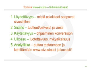 Toimiva www-sivusto – tärkeimmät asiat


1. Löydettävyys – mistä asiakkaat saapuvat
   sivustollesi
2. Sisältö – tuotteet/palvelut ja viesti
3. Käytettävyys – ohjaaminen konversioon
4. Ulkoasu – luotettavuus, nykyaikaisuus
5. Analytiikka – auttaa testaamaan ja
   kehittämään www-sivustoasi jatkuvasti!


                                                 48
 