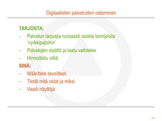 Digitaalisten palveluiden ostaminen

TARJONTA:
- Palvelun tarjoajia runsaasti isoista toimijoista
   ’nyrkkipajoihin’
- Palvelujen sisältö ja laatu vaihtelee
- Hinnoittelu villiä
SINÄ:
- Määrittele tavoitteet
- Tiedä mitä ostat ja miksi
- Vaadi näyttöjä




                                                     49
 