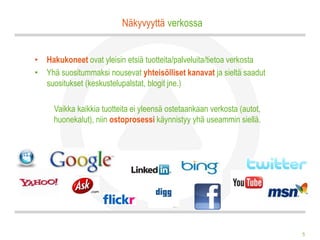 Näkyvyyttä verkossa


• Hakukoneet ovat yleisin etsiä tuotteita/palveluita/tietoa verkosta
• Yhä suositummaksi nousevat yhteisölliset kanavat ja sieltä saadut
  suositukset (keskustelupalstat, blogit jne.)

     Vaikka kaikkia tuotteita ei yleensä ostetaankaan verkosta (autot,
     huonekalut), niin ostoprosessi käynnistyy yhä useammin siellä.




                                                                         5
 