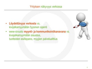 Yrityksen näkyvyys verkossa




• Löydettävyys verkosta vs.
  kivijalkamyymälän fyysinen sijainti
• www-sivusto myynti- ja kommunikointikanavana vs.
  kivajalkamyymälän sisustus,
  tuotteiden esillepano, myyjien palvelualttius




                                                     6
 