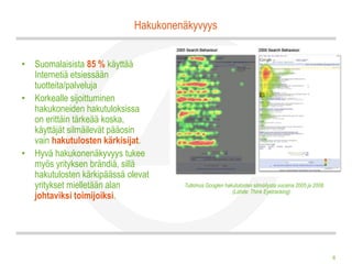 Hakukonenäkyvyys


• Suomalaisista 85 % käyttää
  Internetiä etsiessään
  tuotteita/palveluja
• Korkealle sijoittuminen
  hakukoneiden hakutuloksissa
  on erittäin tärkeää koska,
  käyttäjät silmäilevät pääosin
  vain hakutulosten kärkisijat.
• Hyvä hakukonenäkyvyys tukee
  myös yrityksen brändiä, sillä
  hakutulosten kärkipäässä olevat
  yritykset mielletään alan           Tutkimus Googlen hakutulosten silmäilystä vuosina 2005 ja 2008.
                                                          (Lähde: Think Eyetracking)
  johtaviksi toimijoiksi.




                                                                                                        8
 