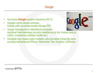 Google


• Suomessa Google suosituin hakukone (95 %)
• Googlen robotti etenee verkossa
  linkkejä pitkin sivustolta toiselle (Google PR)
• Google hakualgoritmit määrittelevät sivustojen
  sijoitukset hakutuloksissa (sivuston luotettavuus ja ikä, linkkien laatu ja
  määrä, avainsanoja sisältävä sisältö jne.)
• Googlella haun lisäksi paljon tuotteita, joita kannattaa hyödyntää www-
  sivustoja kehitettäessä (Places, Webmaster Tool, Analytics, AdWords)




                                                                                9
 