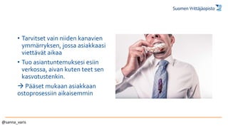 • Tarvitset vain niiden kanavien
ymmärryksen, jossa asiakkaasi
viettävät aikaa
• Tuo asiantuntemuksesi esiin
verkossa, aivan kuten teet sen
kasvotustenkin.
 Pääset mukaan asiakkaan
ostoprosessiin aikaisemmin
@sanna_varis
 