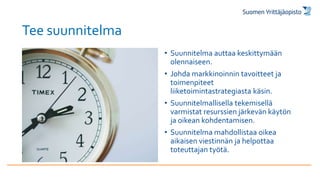 Tee suunnitelma
• Suunnitelma auttaa keskittymään
olennaiseen.
• Johda markkinoinnin tavoitteet ja
toimenpiteet
liiketoimintastrategiasta käsin.
• Suunnitelmallisella tekemisellä
varmistat resurssien järkevän käytön
ja oikean kohdentamisen.
• Suunnitelma mahdollistaa oikea
aikaisen viestinnän ja helpottaa
toteuttajan työtä.
 