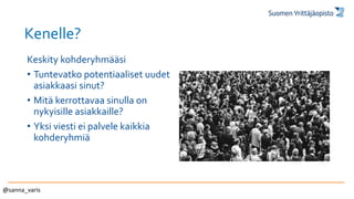 Kenelle?
Keskity kohderyhmääsi
• Tuntevatko potentiaaliset uudet
asiakkaasi sinut?
• Mitä kerrottavaa sinulla on
nykyisille asiakkaille?
• Yksi viesti ei palvele kaikkia
kohderyhmiä
@sanna_varis
 