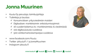 Jonna Muurinen
• Kuulu Oy perustaja, toimitusjohtaja
• Tutkintoja ja taustaa:
ü Kansainvälisen yritysviestinnän maisteri
ü Digitaalisen markkinoinnin erikoistumisopinnot
ü 16 vuoden kokemus kv. markkinoinnista & viestinnästä
ü 100 digikoulutusta vuodessa
ü 500 verkkomainoskampanjaa vuodessa
• www.facebook.com/Kuulu
• Twitter @KuuluFi / @JonnaMuurinen
• Instagram @kuulu.fi
 