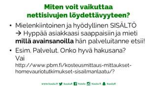 Miten voit vaikuttaa
nettisivujen löydettävyyteen?
• Mielenkiintoinen ja hyödyllinen SISÄLTÖ
à Hyppää asiakkaasi saappaisiin ja mieti
millä avainsanoilla hän palveluitanne etsii!
• Esim. Palvelut. Onko hyvä hakusana?
Vai
http://www.pbm.fi/kosteusmittaus-mittaukset-
homevauriotutkimukset-sisailmanlaatu/?
 