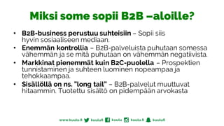 Miksi some sopii B2B –aloille?
• B2B-business perustuu suhteisiin – Sopii siis
hyvin sosiaaliseen mediaan.
• Enemmän kontrollia – B2B-palveluista puhutaan somessa
vähemmän ja se mitä puhutaan on vähemmän negatiivista.
• Markkinat pienemmät kuin B2C-puolella – Prospektien
tunnistaminen ja suhteen luominen nopeampaa ja
tehokkaampaa.
• Sisällöllä on ns. ”long tail” – B2B-palvelut muuttuvat
hitaammin. Tuotettu sisältö on pidempään arvokasta
 