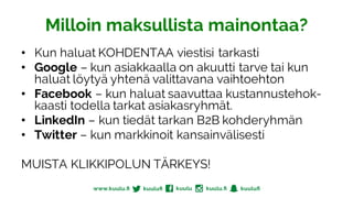 Milloin maksullista mainontaa?
• Kun haluat KOHDENTAA viestisi tarkasti
• Google – kun asiakkaalla on akuutti tarve tai kun
haluat löytyä yhtenä valittavana vaihtoehton
• Facebook – kun haluat saavuttaa kustannustehok-
kaasti todella tarkat asiakasryhmät.
• LinkedIn – kun tiedät tarkan B2B kohderyhmän
• Twitter – kun markkinoit kansainvälisesti
MUISTA KLIKKIPOLUN TÄRKEYS!
 