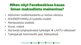 Miten näyt Facebookissa kauas
ilman maksullista mainontaa?
• Aktiivinen sisällöntuotanto 4+ kertaa viikossa
• KOHDERYHMÄLLE tuotettu sisältö
• Monipuolista sisältöä
• Kuvat, videot
• Älä kerää tyhjänpäiväisiä tykkääjiä à LAATU ratkaisee!
• Tykkäykset, kommentit, jaot, klikkaukset
 
