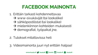 1. Erittäin tarkasti kohdennettavaa
à www-sivukävijät (tai lookalike)
à sähköpostilistat (tai lookalike)
à mielenkiinnon kohteiden mukaisesti
à demografiat, työpaikat jne.
2. Tulokset mitattavissa heti
3. Videomainonta juuri nyt erittäin halpaa!
FACEBOOK MAINONTA
 