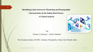 Identifying Links between E-Marketing and Demographic
Characteristics in the Indian Hotel Sector:
A Critical Analysis
By:
Terrance T Ancheary 1, Anish A Mondal 1
1Post Graduate Student, NCHM - Institute of Hospitality, Noida, Uttar Pradesh, India
18-07-2023
Terrance Ancheary & Anish Mondal
1
 