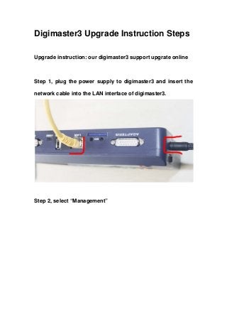 Digimaster3 Upgrade Instruction Steps 
Upgrade instruction: our digimaster3 support upgrate online 
Step 1, plug the power supply to digimaster3 and insert the network cable into the LAN interface of digimaster3. 
Step 2, select “Management”  