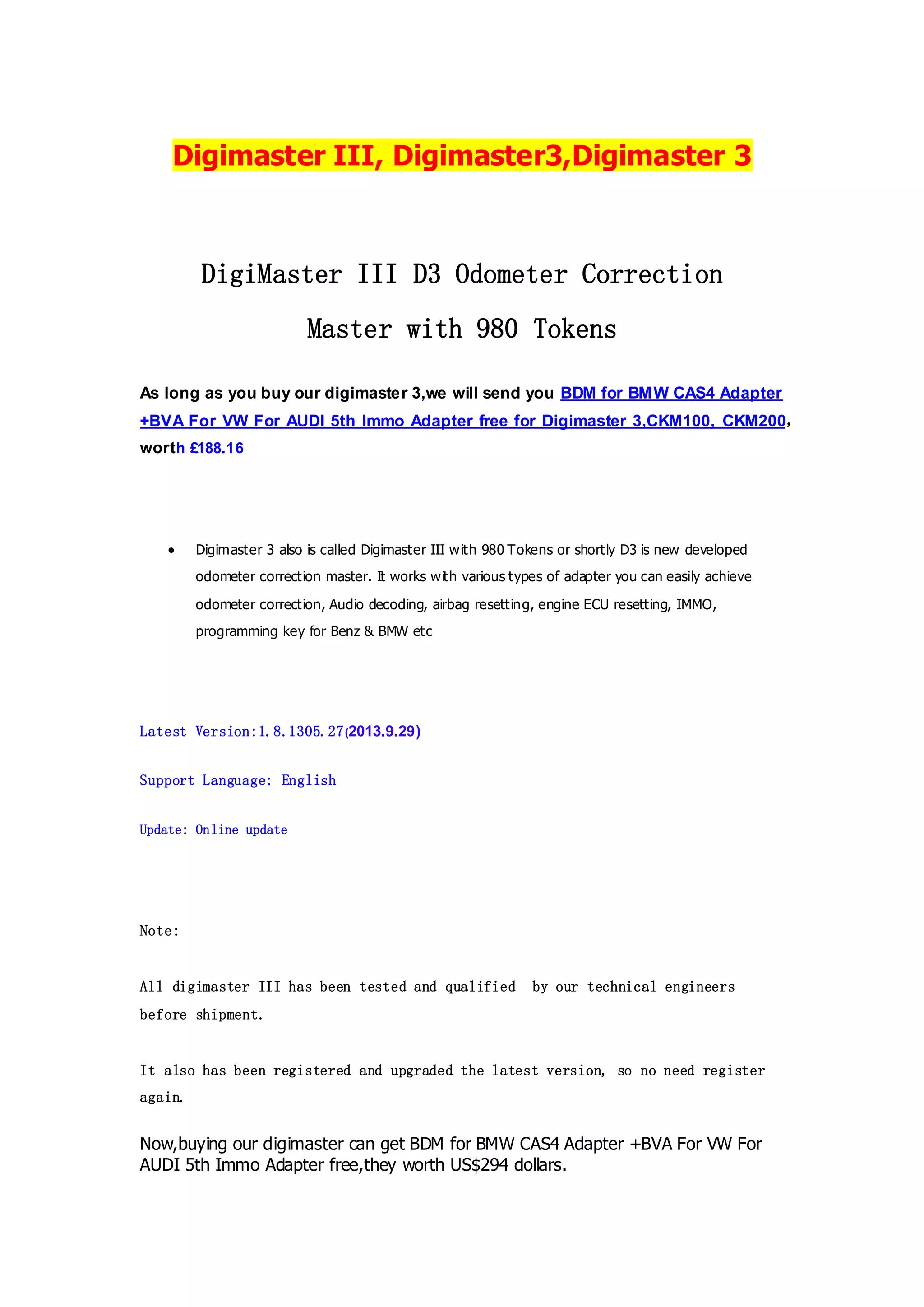 Digimaster III, Digimaster3,Digimaster 3

DigiMaster III D3 Odometer Correction
Master with 980 Tokens
As long as you buy our digimaster 3,we will send you BDM for BMW CAS4 Adapter
+BVA For VW For AUDI 5th Immo Adapter free for Digimaster 3,CKM100, CKM200，
worth £188.16



Digimaster 3 also is called Digimaster III with 980 Tokens or shortly D3 is new developed
odometer correction master. It works wit h various types of adapter you can easily achieve
odometer correction, Audio decoding, airbag resetting, engine ECU resetting, IMMO,
programming key for Benz & BMW etc

Latest Version:1.8.1305.27 (2013.9.29)
Support Language: English
Update: Online update

Note:

All digimaster III has been tested and qualified

by our technical engineers

before shipment.

It also has been registered and upgraded the latest version, so no need register
again.

Now,buying our digimaster can get BDM for BMW CAS4 Adapter +BVA For VW For
AUDI 5th Immo Adapter free,they worth US$294 dollars.

 