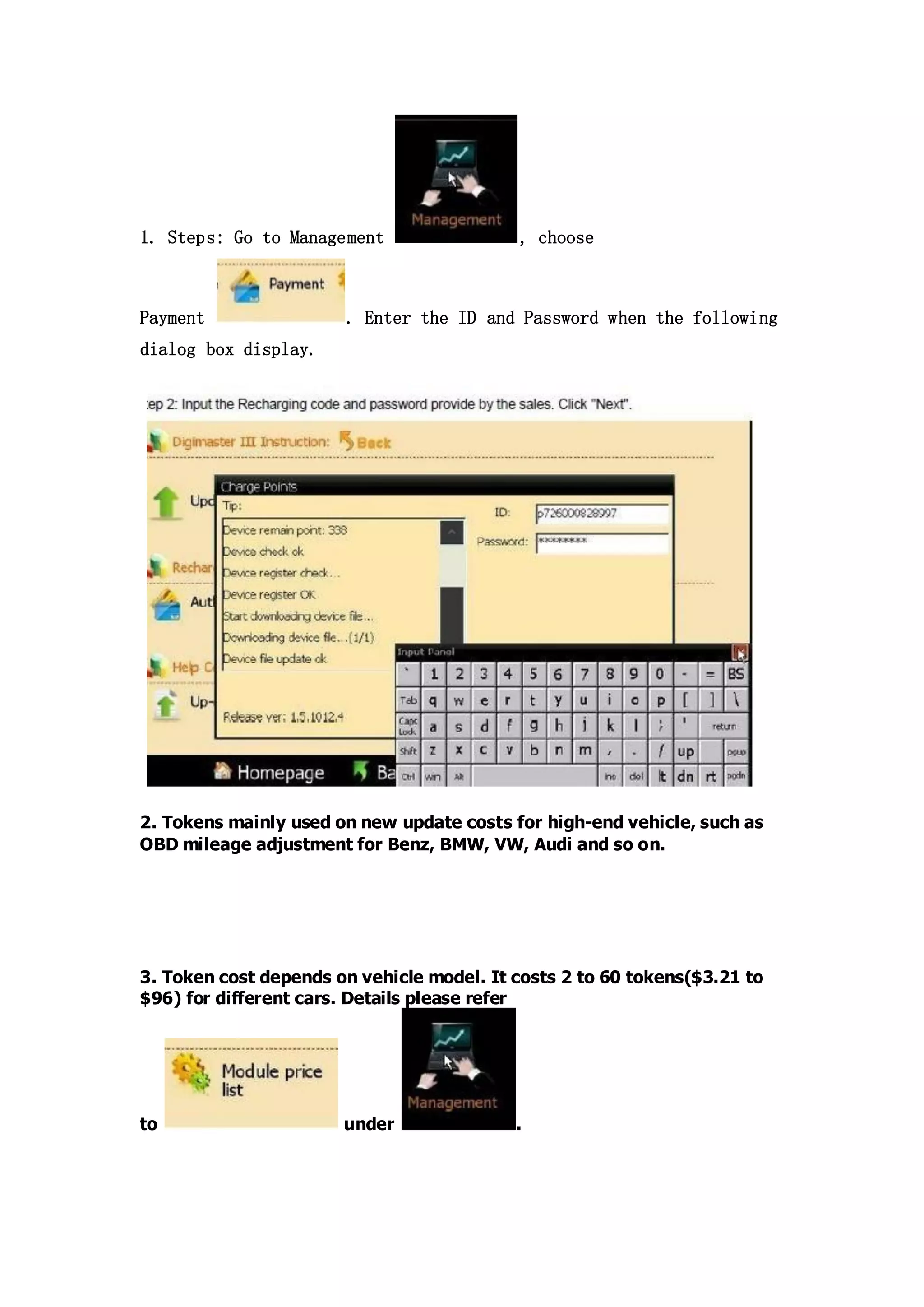 1. Steps: Go to Management

Payment

, choose

. Enter the ID and Password when the following

dialog box display.

2. Tokens mainly used on new update costs for high-end vehicle, such as
OBD mileage adjustment for Benz, BMW, VW, Audi and so on.

3. Token cost depends on vehicle model. It costs 2 to 60 tokens($3.21 to
$96) for different cars. Details please refer

to

under

.

 