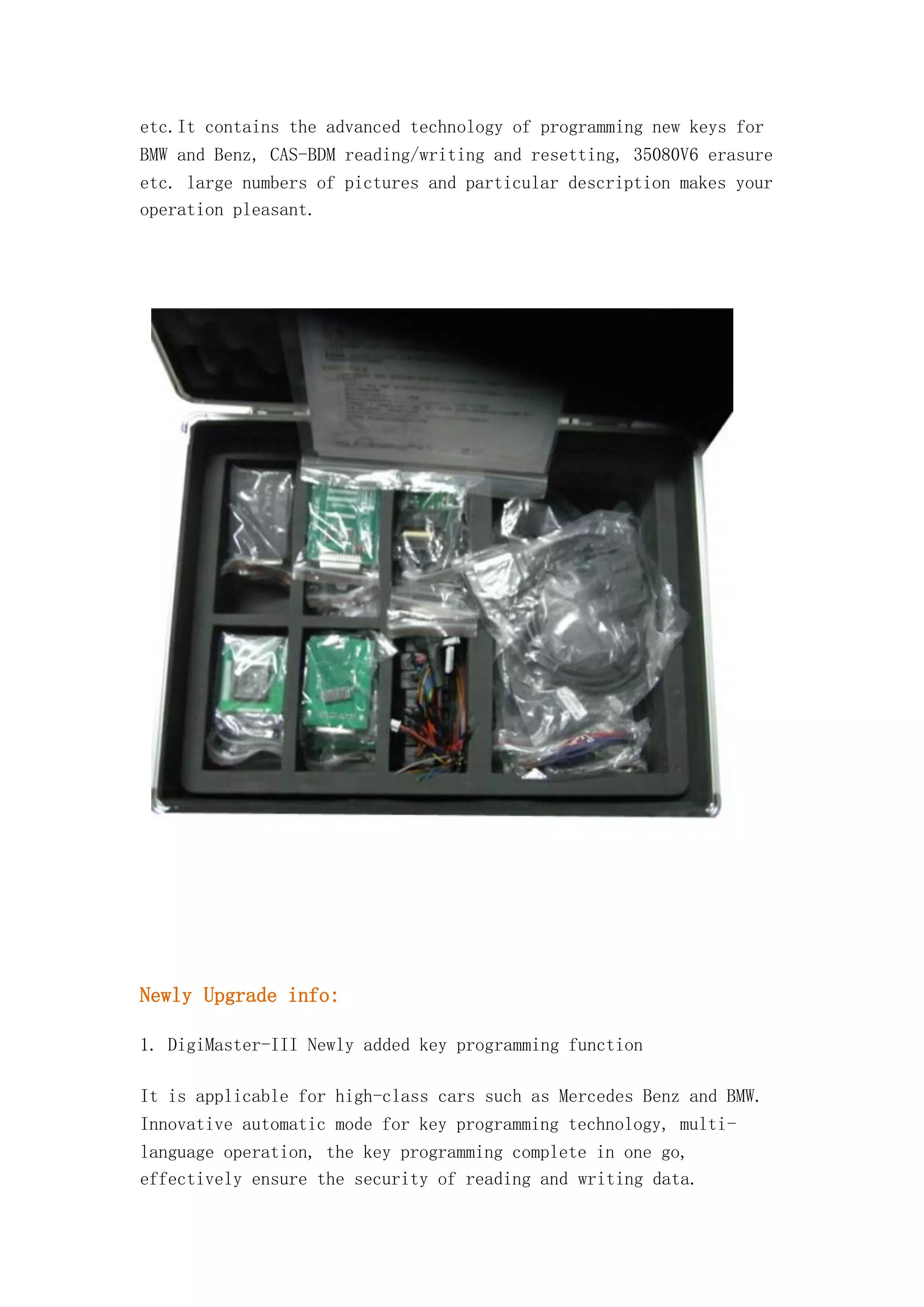 etc.It contains the advanced technology of programming new keys for
BMW and Benz, CAS-BDM reading/writing and resetting, 35080V6 erasure
etc. large numbers of pictures and particular description makes your
operation pleasant.

Newly Upgrade info:
1. DigiMaster-III Newly added key programming function
It is applicable for high-class cars such as Mercedes Benz and BMW.
Innovative automatic mode for key programming technology, multilanguage operation, the key programming complete in one go,
effectively ensure the security of reading and writing data.

 