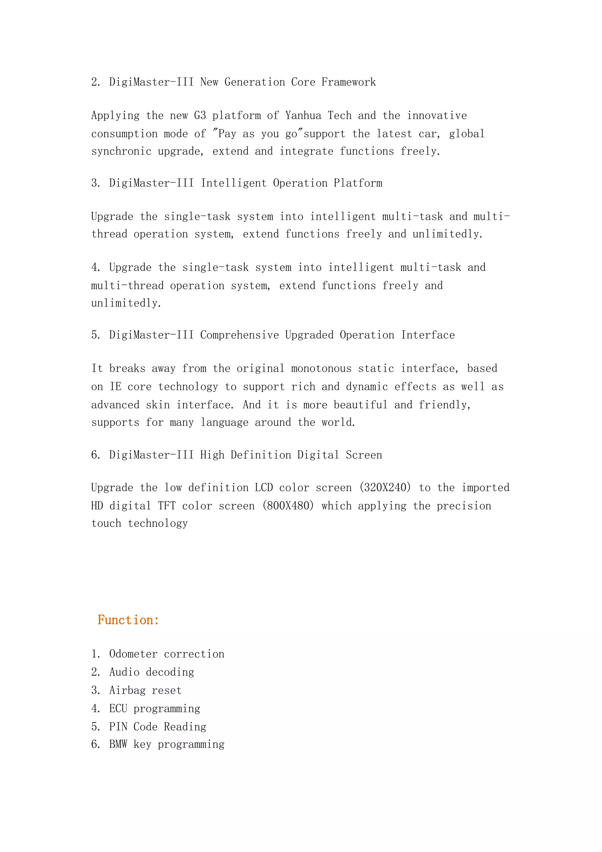 2. DigiMaster-III New Generation Core Framework
Applying the new G3 platform of Yanhua Tech and the innovative
consumption mode of "Pay as you go"support the latest car, global
synchronic upgrade, extend and integrate functions freely.
3. DigiMaster-III Intelligent Operation Platform
Upgrade the single-task system into intelligent multi-task and multithread operation system, extend functions freely and unlimitedly.
4. Upgrade the single-task system into intelligent multi-task and
multi-thread operation system, extend functions freely and
unlimitedly.
5. DigiMaster-III Comprehensive Upgraded Operation Interface
It breaks away from the original monotonous static interface, based
on IE core technology to support rich and dynamic effects as well as
advanced skin interface. And it is more beautiful and friendly,
supports for many language around the world.
6. DigiMaster-III High Definition Digital Screen
Upgrade the low definition LCD color screen (320X240) to the imported
HD digital TFT color screen (800X480) which applying the precision
touch technology

Function:
1. Odometer correction
2. Audio decoding
3. Airbag reset
4. ECU programming
5. PIN Code Reading
6. BMW key programming

 