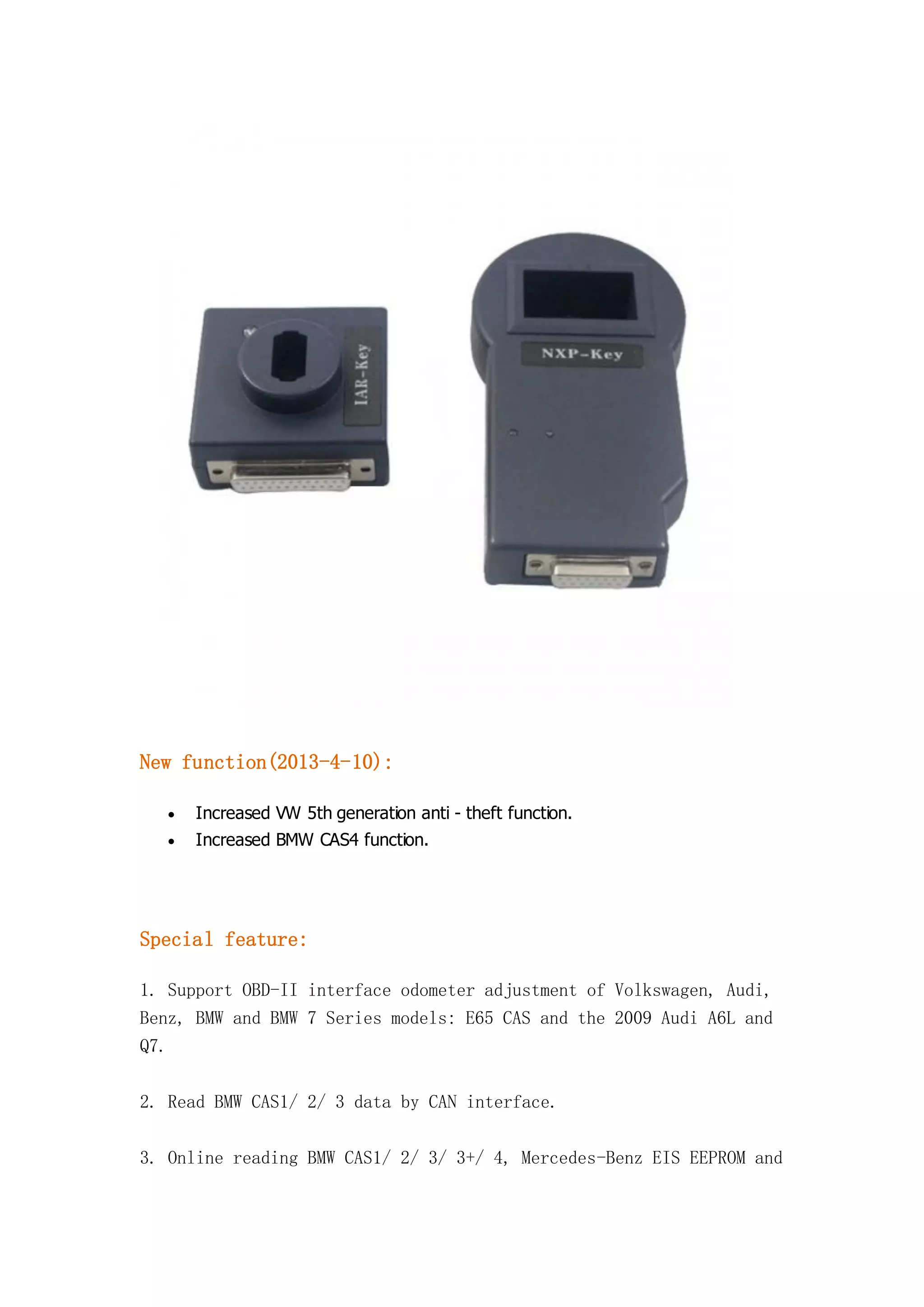 New function(2013-4-10):


Increased VW 5th generation anti - theft function.



Increased BMW CAS4 function.

Special feature:
1. Support OBD-II interface odometer adjustment of Volkswagen, Audi,
Benz, BMW and BMW 7 Series models: E65 CAS and the 2009 Audi A6L and
Q7.
2. Read BMW CAS1/ 2/ 3 data by CAN interface.
3. Online reading BMW CAS1/ 2/ 3/ 3+/ 4, Mercedes-Benz EIS EEPROM and

 