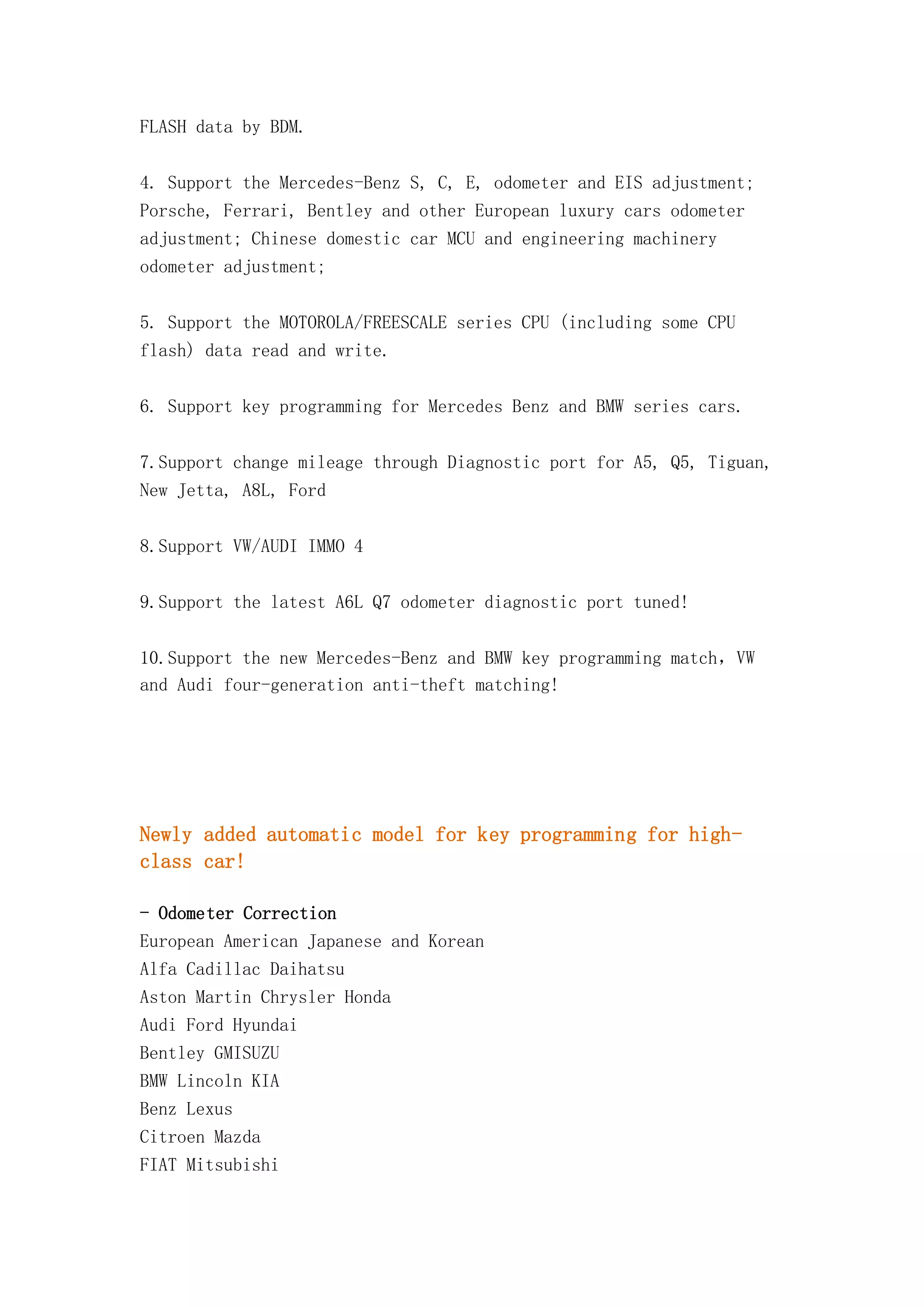 FLASH data by BDM.
4. Support the Mercedes-Benz S, C, E, odometer and EIS adjustment;
Porsche, Ferrari, Bentley and other European luxury cars odometer
adjustment; Chinese domestic car MCU and engineering machinery
odometer adjustment;
5. Support the MOTOROLA/FREESCALE series CPU (including some CPU
flash) data read and write.
6. Support key programming for Mercedes Benz and BMW series cars.
7.Support change mileage through Diagnostic port for A5, Q5, Tiguan,
New Jetta, A8L, Ford
8.Support VW/AUDI IMMO 4
9.Support the latest A6L Q7 odometer diagnostic port tuned!
10.Support the new Mercedes-Benz and BMW key programming match，VW
and Audi four-generation anti-theft matching!

Newly added automatic model for key programming for highclass car!
- Odometer Correction
European American Japanese and Korean
Alfa Cadillac Daihatsu
Aston Martin Chrysler Honda
Audi Ford Hyundai
Bentley GMISUZU
BMW Lincoln KIA
Benz Lexus
Citroen Mazda
FIAT Mitsubishi

 