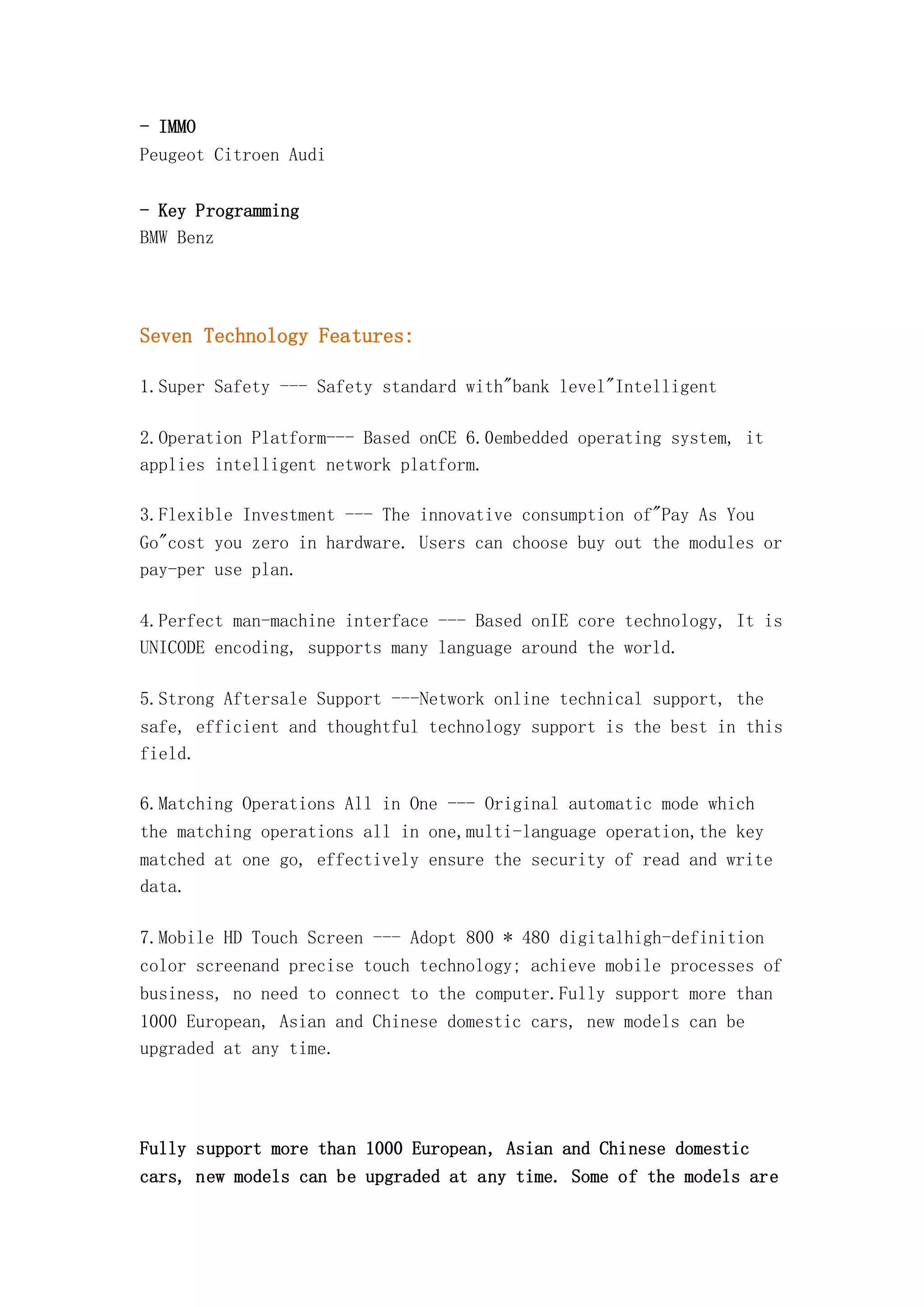 - IMMO
Peugeot Citroen Audi
- Key Programming
BMW Benz

Seven Technology Features:
1.Super Safety --- Safety standard with"bank level"Intelligent
2.Operation Platform--- Based onCE 6.0embedded operating system, it
applies intelligent network platform.
3.Flexible Investment --- The innovative consumption of"Pay As You
Go"cost you zero in hardware. Users can choose buy out the modules or
pay-per use plan.
4.Perfect man-machine interface --- Based onIE core technology, It is
UNICODE encoding, supports many language around the world.
5.Strong Aftersale Support ---Network online technical support, the
safe, efficient and thoughtful technology support is the best in this
field.
6.Matching Operations All in One --- Original automatic mode which
the matching operations all in one,multi-language operation,the key
matched at one go, effectively ensure the security of read and write
data.
7.Mobile HD Touch Screen --- Adopt 800 * 480 digitalhigh-definition
color screenand precise touch technology; achieve mobile processes of
business, no need to connect to the computer.Fully support more than
1000 European, Asian and Chinese domestic cars, new models can be
upgraded at any time.

Fully support more than 1000 European, Asian and Chinese domestic
cars, new models can be upgraded at any time. Some of the models are

 