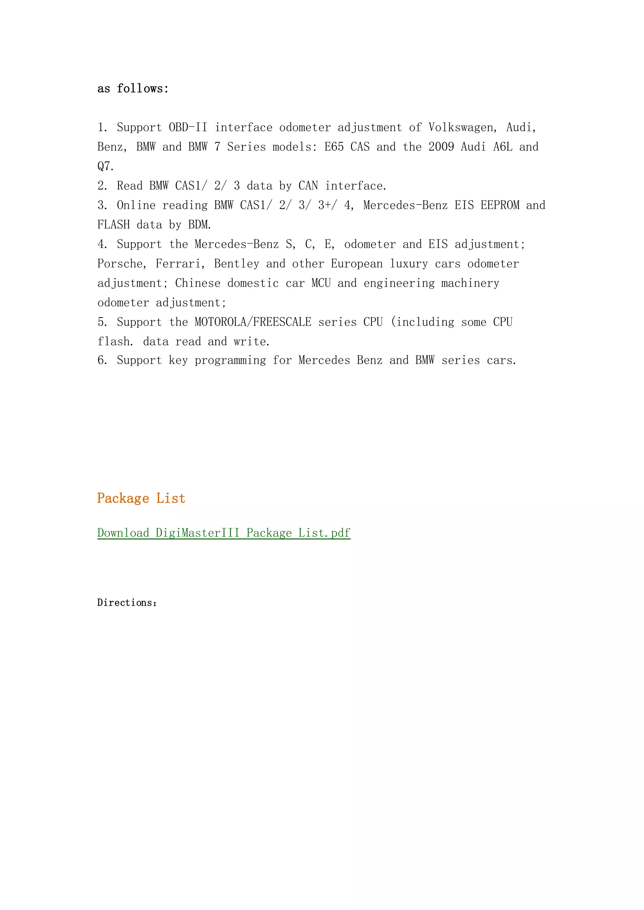 as follows:
1. Support OBD-II interface odometer adjustment of Volkswagen, Audi,
Benz, BMW and BMW 7 Series models: E65 CAS and the 2009 Audi A6L and
Q7.
2. Read BMW CAS1/ 2/ 3 data by CAN interface.
3. Online reading BMW CAS1/ 2/ 3/ 3+/ 4, Mercedes-Benz EIS EEPROM and
FLASH data by BDM.
4. Support the Mercedes-Benz S, C, E, odometer and EIS adjustment;
Porsche, Ferrari, Bentley and other European luxury cars odometer
adjustment; Chinese domestic car MCU and engineering machinery
odometer adjustment;
5. Support the MOTOROLA/FREESCALE series CPU (including some CPU
flash. data read and write.
6. Support key programming for Mercedes Benz and BMW series cars.

Package List
Download DigiMasterIII Package List.pdf

Directions：

 
