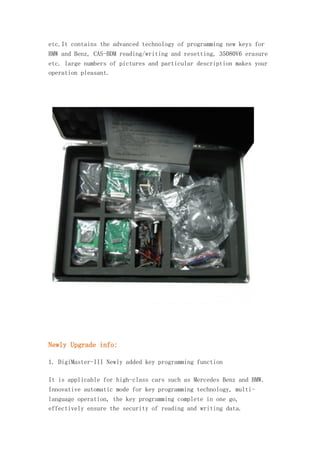 etc.It contains the advanced technology of programming new keys for
BMW and Benz, CAS-BDM reading/writing and resetting, 35080V6 erasure
etc. large numbers of pictures and particular description makes your
operation pleasant.

Newly Upgrade info:
1. DigiMaster-III Newly added key programming function
It is applicable for high-class cars such as Mercedes Benz and BMW.
Innovative automatic mode for key programming technology, multilanguage operation, the key programming complete in one go,
effectively ensure the security of reading and writing data.

 