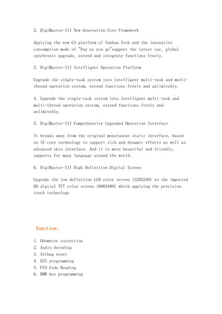 2. DigiMaster-III New Generation Core Framework
Applying the new G3 platform of Yanhua Tech and the innovative
consumption mode of "Pay as you go"support the latest car, global
synchronic upgrade, extend and integrate functions freely.
3. DigiMaster-III Intelligent Operation Platform
Upgrade the single-task system into intelligent multi-task and multithread operation system, extend functions freely and unlimitedly.
4. Upgrade the single-task system into intelligent multi-task and
multi-thread operation system, extend functions freely and
unlimitedly.
5. DigiMaster-III Comprehensive Upgraded Operation Interface
It breaks away from the original monotonous static interface, based
on IE core technology to support rich and dynamic effects as well as
advanced skin interface. And it is more beautiful and friendly,
supports for many language around the world.
6. DigiMaster-III High Definition Digital Screen
Upgrade the low definition LCD color screen (320X240) to the imported
HD digital TFT color screen (800X480) which applying the precision
touch technology

Function:
1. Odometer correction
2. Audio decoding
3. Airbag reset
4. ECU programming
5. PIN Code Reading
6. BMW key programming

 