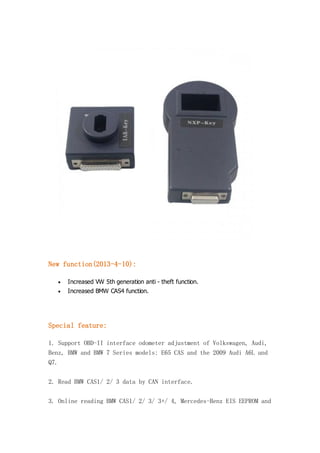New function(2013-4-10):


Increased VW 5th generation anti - theft function.



Increased BMW CAS4 function.

Special feature:
1. Support OBD-II interface odometer adjustment of Volkswagen, Audi,
Benz, BMW and BMW 7 Series models: E65 CAS and the 2009 Audi A6L and
Q7.
2. Read BMW CAS1/ 2/ 3 data by CAN interface.
3. Online reading BMW CAS1/ 2/ 3/ 3+/ 4, Mercedes-Benz EIS EEPROM and

 