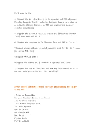 FLASH data by BDM.
4. Support the Mercedes-Benz S, C, E, odometer and EIS adjustment;
Porsche, Ferrari, Bentley and other European luxury cars odometer
adjustment; Chinese domestic car MCU and engineering machinery
odometer adjustment;
5. Support the MOTOROLA/FREESCALE series CPU (including some CPU
flash) data read and write.
6. Support key programming for Mercedes Benz and BMW series cars.
7.Support change mileage through Diagnostic port for A5, Q5, Tiguan,
New Jetta, A8L, Ford
8.Support VW/AUDI IMMO 4
9.Support the latest A6L Q7 odometer diagnostic port tuned!
10.Support the new Mercedes-Benz and BMW key programming match，VW
and Audi four-generation anti-theft matching!

Newly added automatic model for key programming for highclass car!
- Odometer Correction
European American Japanese and Korean
Alfa Cadillac Daihatsu
Aston Martin Chrysler Honda
Audi Ford Hyundai
Bentley GMISUZU
BMW Lincoln KIA
Benz Lexus
Citroen Mazda
FIAT Mitsubishi

 