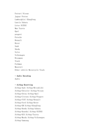 Ferrari Nissan
Jaguar Proton
Lamborghini SSangYong
Lancia Subaru
Lotus SUZUKI
Man Toyota
Opel
peugeot
Porsche
Renault
Rover
Saab
Skoda
Volvo
Volkswagen
Wiesmann
Truck
Forkman
Maserati
Other vehicle Motorcycle Truck
- Audio Decoding
Audio
- Airbag Resetting
Airbag-Audi Airbag-Mitsubishi
Airbag-Chrysler Airbag-Nissan
Airbag-China Airbag-Opel
Airbag-Citroen Airbag-Peugeot
Airbag-FIAT Airbag-Renault
Airbag-Ford Airbag-Rover
Airbag-GM Airbag-SSangYong
Airbag-Honda Airbag-Subaru
Airbag-Hyundai Airbag-SUZUKI
Airbag-KIA Airbag-Toyota
Airbag-Mazda Airbag-Volkswagen
Airbag-Samsung

 