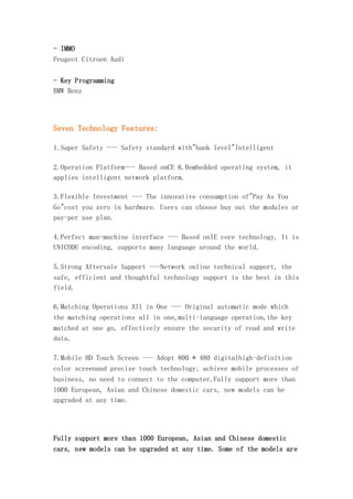 - IMMO
Peugeot Citroen Audi
- Key Programming
BMW Benz

Seven Technology Features:
1.Super Safety --- Safety standard with"bank level"Intelligent
2.Operation Platform--- Based onCE 6.0embedded operating system, it
applies intelligent network platform.
3.Flexible Investment --- The innovative consumption of"Pay As You
Go"cost you zero in hardware. Users can choose buy out the modules or
pay-per use plan.
4.Perfect man-machine interface --- Based onIE core technology, It is
UNICODE encoding, supports many language around the world.
5.Strong Aftersale Support ---Network online technical support, the
safe, efficient and thoughtful technology support is the best in this
field.
6.Matching Operations All in One --- Original automatic mode which
the matching operations all in one,multi-language operation,the key
matched at one go, effectively ensure the security of read and write
data.
7.Mobile HD Touch Screen --- Adopt 800 * 480 digitalhigh-definition
color screenand precise touch technology; achieve mobile processes of
business, no need to connect to the computer.Fully support more than
1000 European, Asian and Chinese domestic cars, new models can be
upgraded at any time.

Fully support more than 1000 European, Asian and Chinese domestic
cars, new models can be upgraded at any time. Some of the models are

 