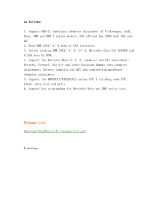 as follows:
1. Support OBD-II interface odometer adjustment of Volkswagen, Audi,
Benz, BMW and BMW 7 Series models: E65 CAS and the 2009 Audi A6L and
Q7.
2. Read BMW CAS1/ 2/ 3 data by CAN interface.
3. Online reading BMW CAS1/ 2/ 3/ 3+/ 4, Mercedes-Benz EIS EEPROM and
FLASH data by BDM.
4. Support the Mercedes-Benz S, C, E, odometer and EIS adjustment;
Porsche, Ferrari, Bentley and other European luxury cars odometer
adjustment; Chinese domestic car MCU and engineering machinery
odometer adjustment;
5. Support the MOTOROLA/FREESCALE series CPU (including some CPU
flash. data read and write.
6. Support key programming for Mercedes Benz and BMW series cars.

Package List
Download DigiMasterIII Package List.pdf

Directions：

 
