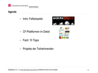 Agenda

                   •    Intro: Fallbeispiele



                   •    CF-Plattformen im Detail

                   •    Fazit: 10 Tipps

                   •    Projekte der Teilnehmenden




DigiMediaL 2.0 _11 | www.digimedial.udk-berlin.de | Matthias Krebs & Jens Kupillas   / 2
 