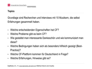 Topics

Grundlage sind Recherchen und Interviews mit 10 Musikern, die selbst
Erfahrungen gesammelt haben.

•   Welche entscheidenden Eigenschaften hat CF?
•   Welche Probleme gibt es beim CF?
•   Wie gestaltet man interessante Dankeschön und wie kommuniziert man
    diese?
•   Welche Bedingungen haben sich als besonders hilfreich gezeigt (Best-
    Practice)?
•   Welche CF-Plattform kommen für Deutschland in Frage?
•   Welche Erfahrungen, Hinweise gibt es?

DigiMediaL 2.0 _11 | www.digimedial.udk-berlin.de | Matthias Krebs & Jens Kupillas
 