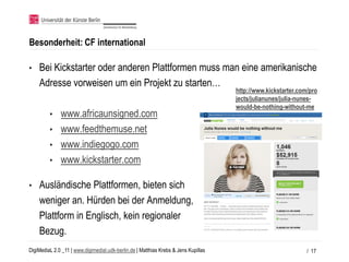 Besonderheit: CF international

•   Bei Kickstarter oder anderen Plattformen muss man eine amerikanische
    Adresse vorweisen um ein Projekt zu starten…
                                                                                     http://www.kickstarter.com/pro
                                                                                     jects/julianunes/julia-nunes-
                                                                                     would-be-nothing-without-me
         • www.africaunsigned.com
         • www.feedthemuse.net
         • www.indiegogo.com
         • www.kickstarter.com

•   Ausländische Plattformen, bieten sich
    weniger an. Hürden bei der Anmeldung,
    Plattform in Englisch, kein regionaler
    Bezug.
DigiMediaL 2.0 _11 | www.digimedial.udk-berlin.de | Matthias Krebs & Jens Kupillas                             / 17
 