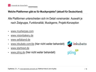 Welche Plattformen gibt es für Musikprojekte? (aktuell für Deutschland)

Alle Plattformen unterscheiden sich im Detail voneinander. Auswahl je
   nach Zielgruppe, Funktionalität, Musikgenre, Projekt-Konzeption

•   www.mysherpas.com
•   www.visionbakery.de
•   www.sellaband.de
•   www.inkubato.com/de (hier nicht weiter behandelt)
•   www.startnext.de
•   www.pling.de (hier nicht weiter behandelt)




DigiMediaL 2.0 _11 | www.digimedial.udk-berlin.de | Matthias Krebs & Jens Kupillas   / 18
 
